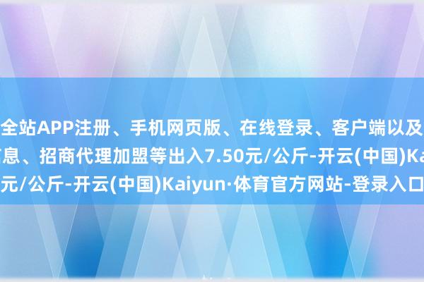 全站APP注册、手机网页版、在线登录、客户端以及发布平台优惠活动信息、招商代理加盟等出入7.50元/公斤-开云(中国)Kaiyun·体育官方网站-登录入口
