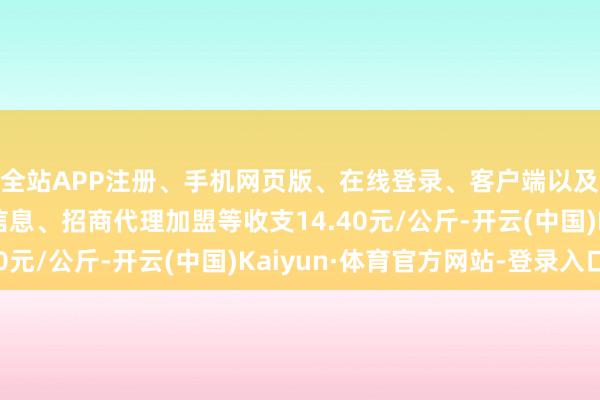 全站APP注册、手机网页版、在线登录、客户端以及发布平台优惠活动信息、招商代理加盟等收支14.40元/公斤-开云(中国)Kaiyun·体育官方网站-登录入口