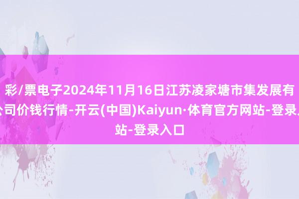 彩/票电子2024年11月16日江苏凌家塘市集发展有限公司价钱行情-开云(中国)Kaiyun·体育官方网站-登录入口