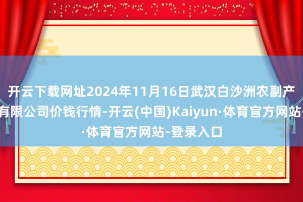开云下载网址2024年11月16日武汉白沙洲农副产物大商场有限公司价钱行情-开云(中国)Kaiyun·体育官方网站-登录入口