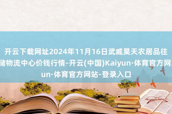 开云下载网址2024年11月16日武威昊天农居品往来商场暨仓储物流中心价钱行情-开云(中国)Kaiyun·体育官方网站-登录入口