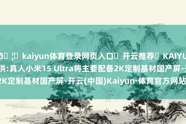 🦄kaiyun体育登录网页入口✅开云推荐✅KAIYUN SPORTS为您提供:真人小米15 Ultra将主要配备2K定制基材国产屏-开云(中国)Kaiyun·体育官方网站-登录入口