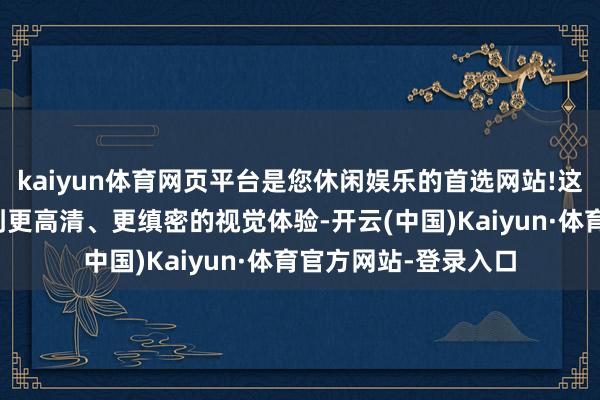 kaiyun体育网页平台是您休闲娱乐的首选网站!这意味着用户将享受到更高清、更缜密的视觉体验-开云(中国)Kaiyun·体育官方网站-登录入口