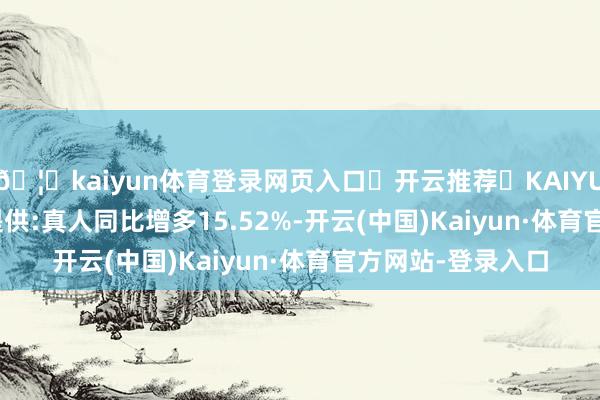 🦄kaiyun体育登录网页入口✅开云推荐✅KAIYUN SPORTS为您提供:真人同比增多15.52%-开云(中国)Kaiyun·体育官方网站-登录入口