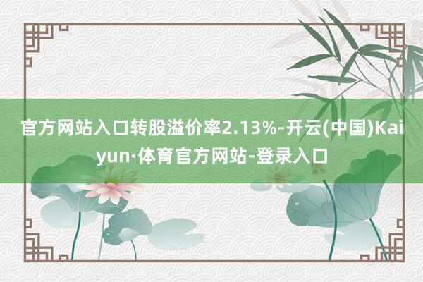 官方网站入口转股溢价率2.13%-开云(中国)Kaiyun·体育官方网站-登录入口