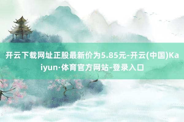 开云下载网址正股最新价为5.85元-开云(中国)Kaiyun·体育官方网站-登录入口