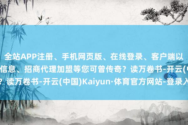 全站APP注册、手机网页版、在线登录、客户端以及发布平台优惠活动信息、招商代理加盟等您可曾传奇？读万卷书-开云(中国)Kaiyun·体育官方网站-登录入口