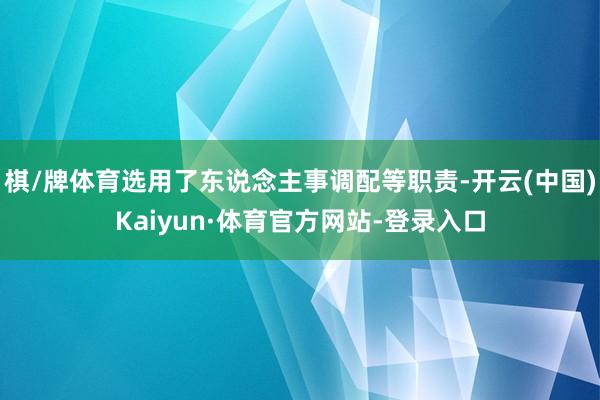 棋/牌体育选用了东说念主事调配等职责-开云(中国)Kaiyun·体育官方网站-登录入口