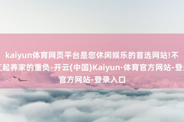 kaiyun体育网页平台是您休闲娱乐的首选网站!不得不扛起养家的重负-开云(中国)Kaiyun·体育官方网站-登录入口