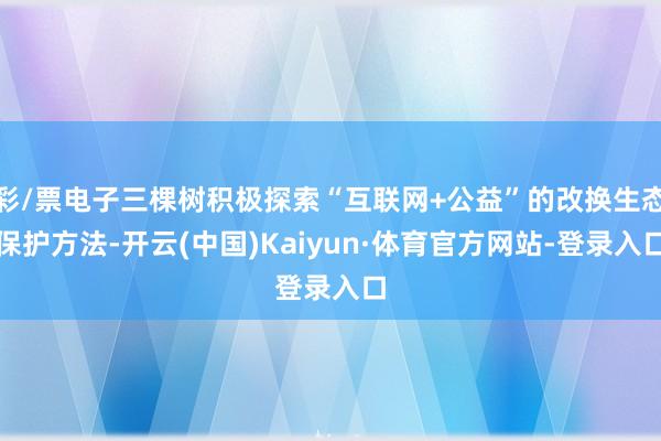 彩/票电子三棵树积极探索“互联网+公益”的改换生态保护方法-开云(中国)Kaiyun·体育官方网站-登录入口