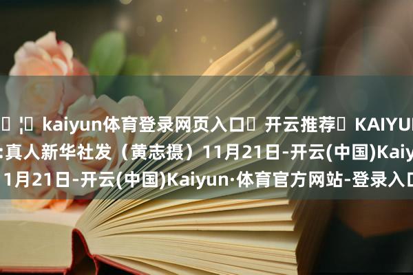 🦄kaiyun体育登录网页入口✅开云推荐✅KAIYUN SPORTS为您提供:真人　　新华社发（黄志摄）　　11月21日-开云(中国)Kaiyun·体育官方网站-登录入口