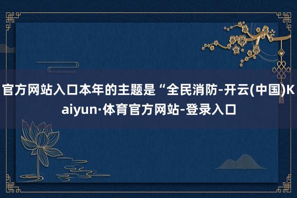 官方网站入口本年的主题是“全民消防-开云(中国)Kaiyun·体育官方网站-登录入口