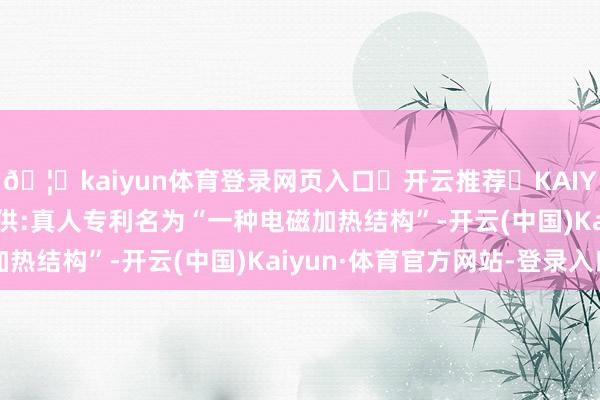 🦄kaiyun体育登录网页入口✅开云推荐✅KAIYUN SPORTS为您提供:真人专利名为“一种电磁加热结构”-开云(中国)Kaiyun·体育官方网站-登录入口