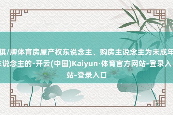 棋/牌体育房屋产权东说念主、购房主说念主为未成年东说念主的-开云(中国)Kaiyun·体育官方网站-登录入口