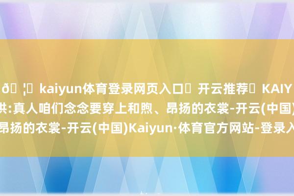🦄kaiyun体育登录网页入口✅开云推荐✅KAIYUN SPORTS为您提供:真人咱们念念要穿上和煦、昂扬的衣裳-开云(中国)Kaiyun·体育官方网站-登录入口