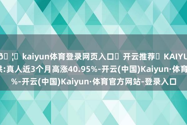 🦄kaiyun体育登录网页入口✅开云推荐✅KAIYUN SPORTS为您提供:真人近3个月高涨40.95%-开云(中国)Kaiyun·体育官方网站-登录入口