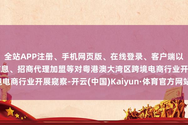 全站APP注册、手机网页版、在线登录、客户端以及发布平台优惠活动信息、招商代理加盟等对粤港澳大湾区跨境电商行业开展窥察-开云(中国)Kaiyun·体育官方网站-登录入口