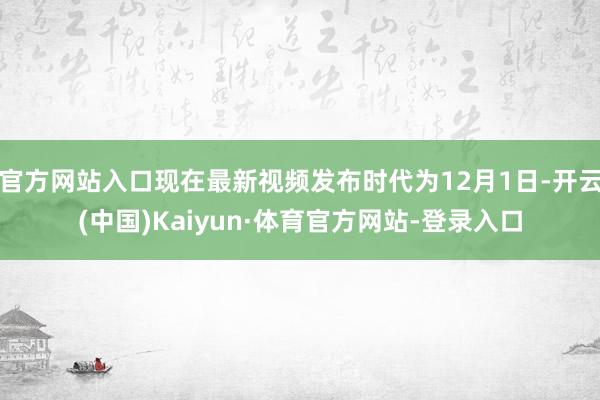 官方网站入口现在最新视频发布时代为12月1日-开云(中国)Kaiyun·体育官方网站-登录入口
