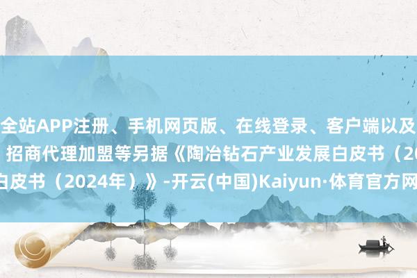 全站APP注册、手机网页版、在线登录、客户端以及发布平台优惠活动信息、招商代理加盟等另据《陶冶钻石产业发展白皮书（2024年）》-开云(中国)Kaiyun·体育官方网站-登录入口