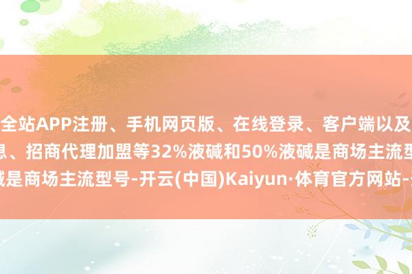 全站APP注册、手机网页版、在线登录、客户端以及发布平台优惠活动信息、招商代理加盟等32%液碱和50%液碱是商场主流型号-开云(中国)Kaiyun·体育官方网站-登录入口