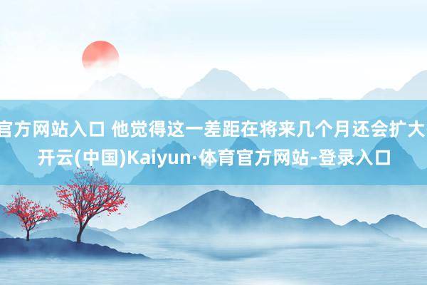 官方网站入口 他觉得这一差距在将来几个月还会扩大-开云(中国)Kaiyun·体育官方网站-登录入口