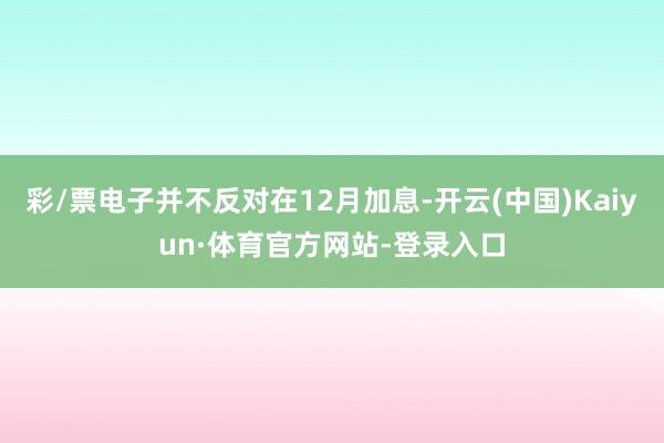 彩/票电子并不反对在12月加息-开云(中国)Kaiyun·体育官方网站-登录入口
