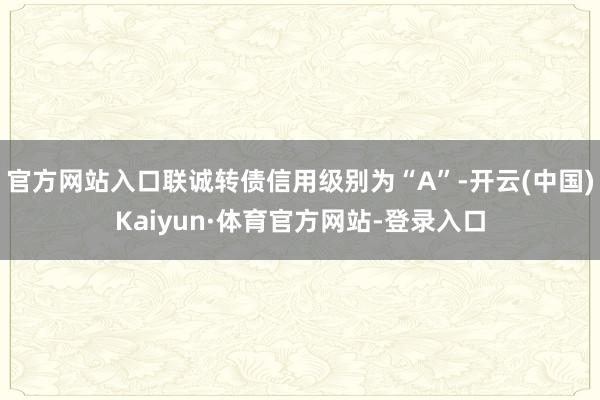 官方网站入口联诚转债信用级别为“A”-开云(中国)Kaiyun·体育官方网站-登录入口