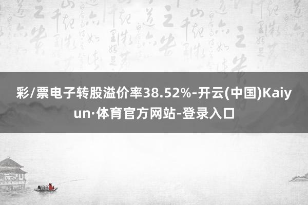 彩/票电子转股溢价率38.52%-开云(中国)Kaiyun·体育官方网站-登录入口