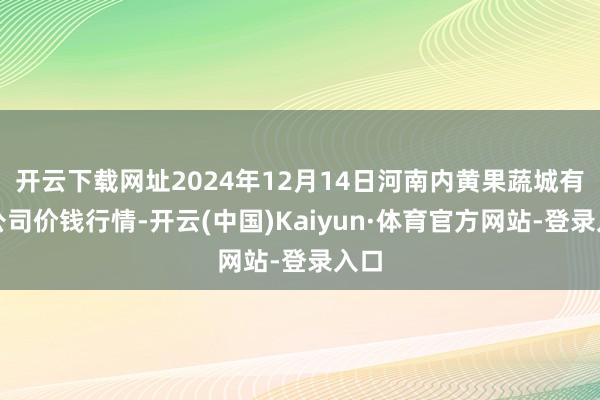 开云下载网址2024年12月14日河南内黄果蔬城有限公司价钱行情-开云(中国)Kaiyun·体育官方网站-登录入口