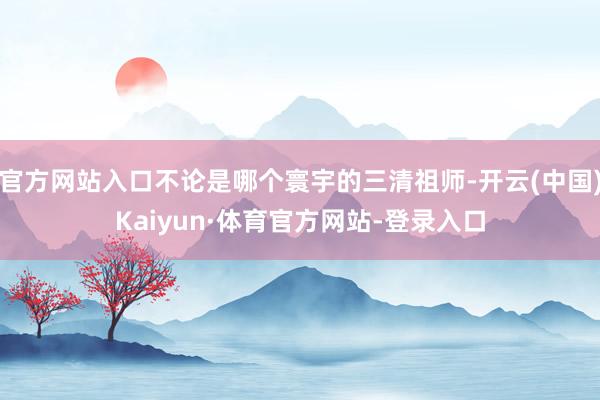 官方网站入口不论是哪个寰宇的三清祖师-开云(中国)Kaiyun·体育官方网站-登录入口