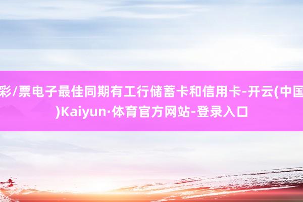 彩/票电子最佳同期有工行储蓄卡和信用卡-开云(中国)Kaiyun·体育官方网站-登录入口