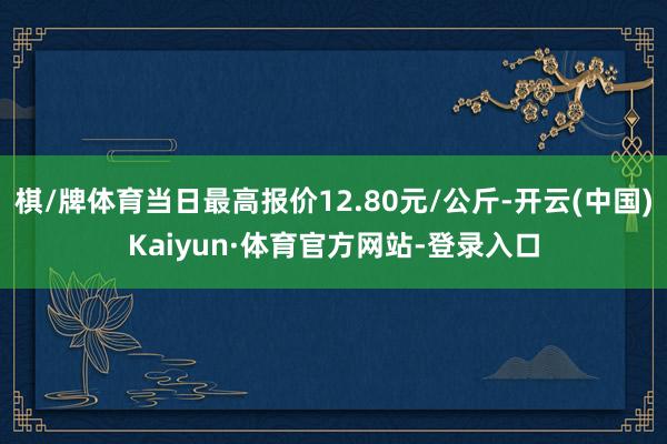 棋/牌体育当日最高报价12.80元/公斤-开云(中国)Kaiyun·体育官方网站-登录入口