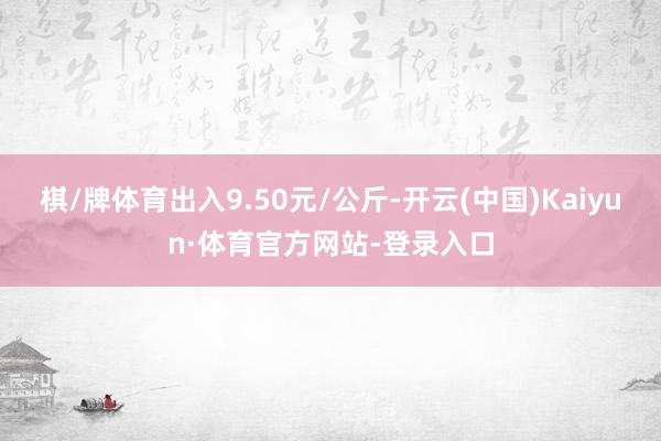 棋/牌体育出入9.50元/公斤-开云(中国)Kaiyun·体育官方网站-登录入口