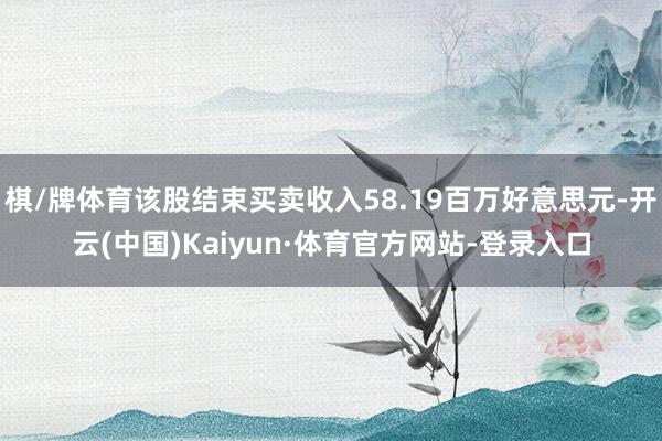 棋/牌体育该股结束买卖收入58.19百万好意思元-开云(中国)Kaiyun·体育官方网站-登录入口