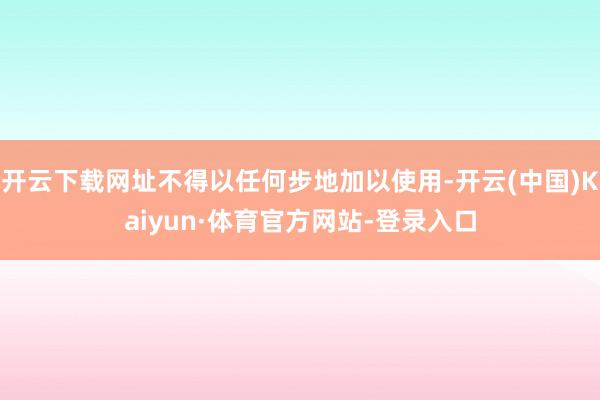 开云下载网址不得以任何步地加以使用-开云(中国)Kaiyun·体育官方网站-登录入口