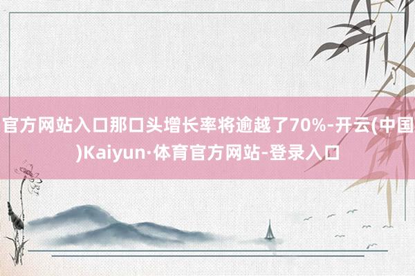 官方网站入口那口头增长率将逾越了70%-开云(中国)Kaiyun·体育官方网站-登录入口