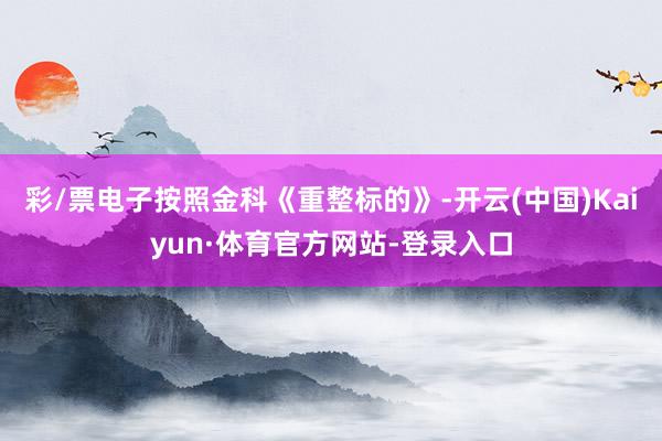 彩/票电子按照金科《重整标的》-开云(中国)Kaiyun·体育官方网站-登录入口