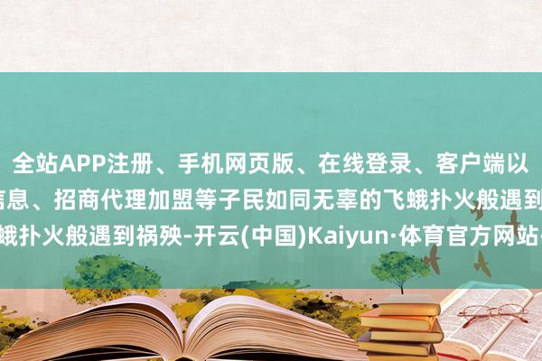全站APP注册、手机网页版、在线登录、客户端以及发布平台优惠活动信息、招商代理加盟等子民如同无辜的飞蛾扑火般遇到祸殃-开云(中国)Kaiyun·体育官方网站-登录入口