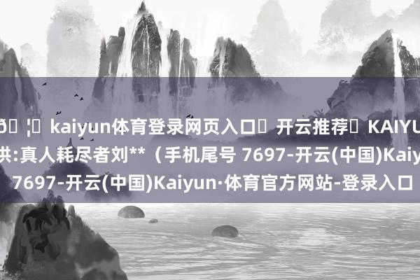 🦄kaiyun体育登录网页入口✅开云推荐✅KAIYUN SPORTS为您提供:真人耗尽者刘**（手机尾号 7697-开云(中国)Kaiyun·体育官方网站-登录入口