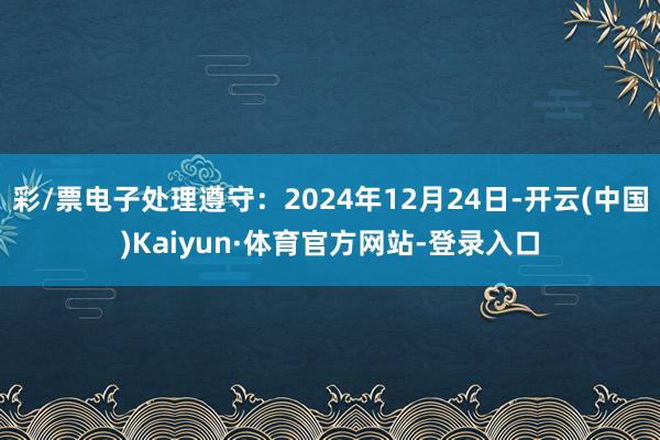 彩/票电子处理遵守：2024年12月24日-开云(中国)Kaiyun·体育官方网站-登录入口