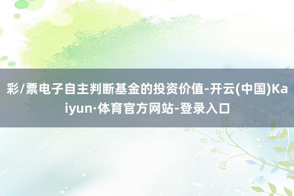 彩/票电子自主判断基金的投资价值-开云(中国)Kaiyun·体育官方网站-登录入口