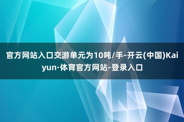 官方网站入口交游单元为10吨/手-开云(中国)Kaiyun·体育官方网站-登录入口