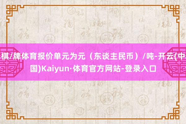 棋/牌体育报价单元为元（东谈主民币）/吨-开云(中国)Kaiyun·体育官方网站-登录入口