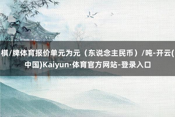 棋/牌体育报价单元为元（东说念主民币）/吨-开云(中国)Kaiyun·体育官方网站-登录入口
