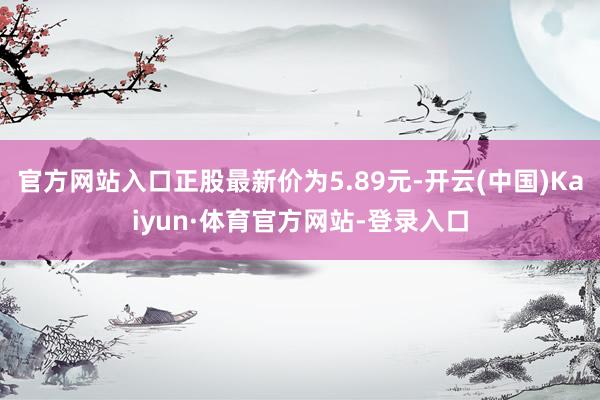 官方网站入口正股最新价为5.89元-开云(中国)Kaiyun·体育官方网站-登录入口