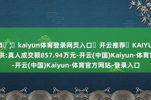 🦄kaiyun体育登录网页入口✅开云推荐✅KAIYUN SPORTS为您提供:真人成交额857.94万元-开云(中国)Kaiyun·体育官方网站-登录入口