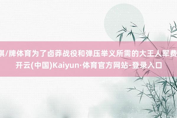 棋/牌体育为了卤莽战役和弹压举义所需的大王人军费-开云(中国)Kaiyun·体育官方网站-登录入口