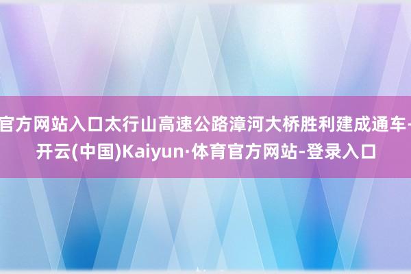 官方网站入口太行山高速公路漳河大桥胜利建成通车-开云(中国)Kaiyun·体育官方网站-登录入口