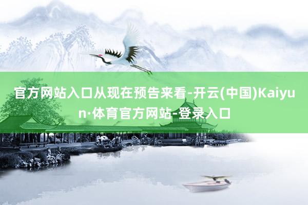 官方网站入口从现在预告来看-开云(中国)Kaiyun·体育官方网站-登录入口