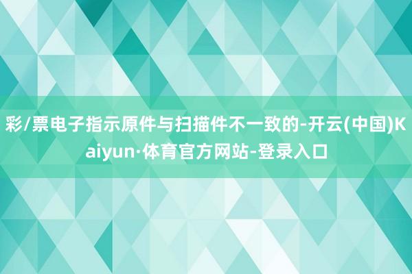 彩/票电子指示原件与扫描件不一致的-开云(中国)Kaiyun·体育官方网站-登录入口